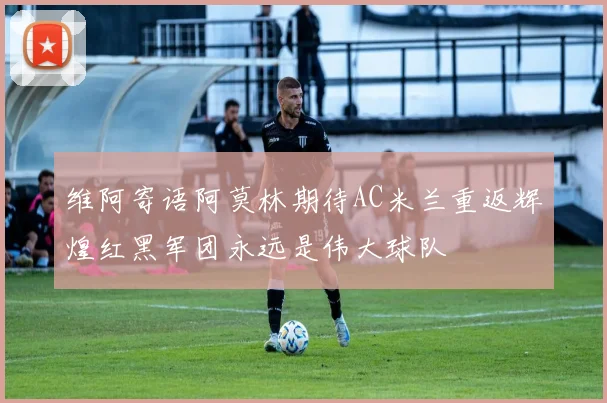 维阿寄语阿莫林期待AC米兰重返辉煌红黑军团永远是伟大球队