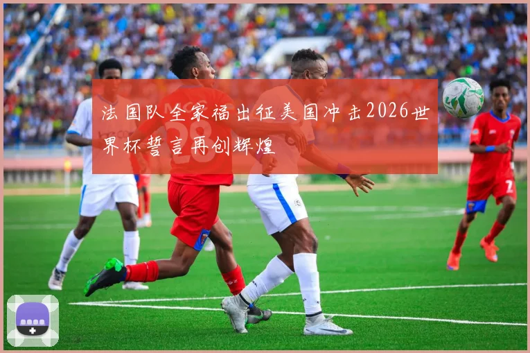 法国队全家福出征美国冲击2026世界杯誓言再创辉煌