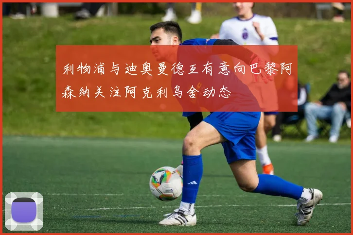 利物浦与迪奥曼德互有意向巴黎阿森纳关注阿克利乌舍动态
