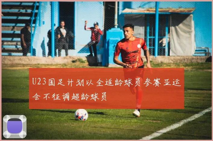 U23国足计划以全适龄球员参赛亚运会不征调超龄球员