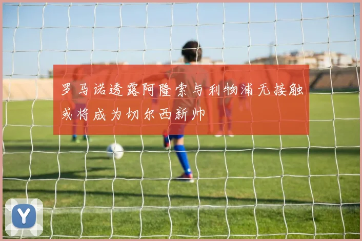 罗马诺透露阿隆索与利物浦无接触或将成为切尔西新帅