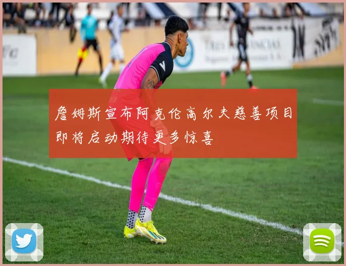 詹姆斯宣布阿克伦高尔夫慈善项目即将启动期待更多惊喜