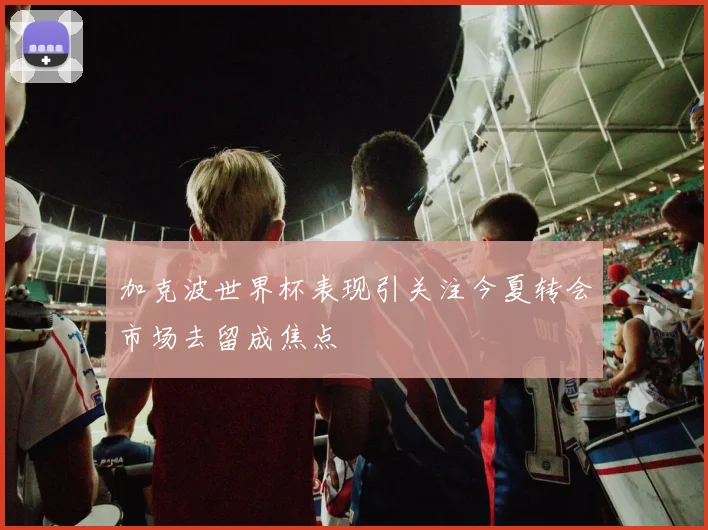 加克波世界杯表现引关注今夏转会市场去留成焦点