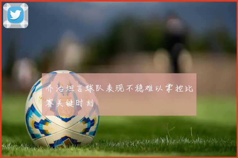 乔治坦言球队表现不稳难以掌控比赛关键时刻
