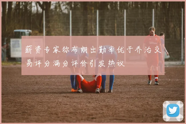 薪资专家称布朗出勤率优于乔治交易评分满分评价引发热议