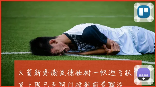 火箭新秀谢泼德独树一帜迎飞跃申京上限已至阿门投射前景黯淡