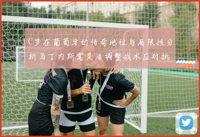 C罗在葡萄牙的传奇地位与局限性分析马丁内斯需灵活调整战术应对挑战