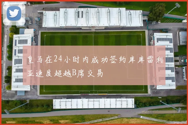 皇马在24小时内成功签约库库雷利亚速度超越B席交易