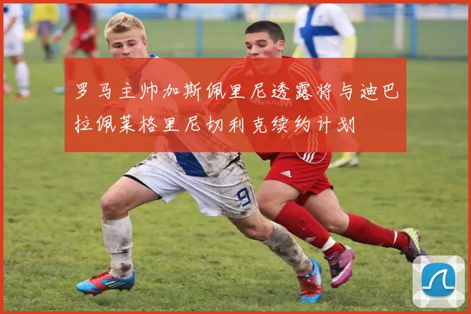 罗马主帅加斯佩里尼透露将与迪巴拉佩莱格里尼切利克续约计划