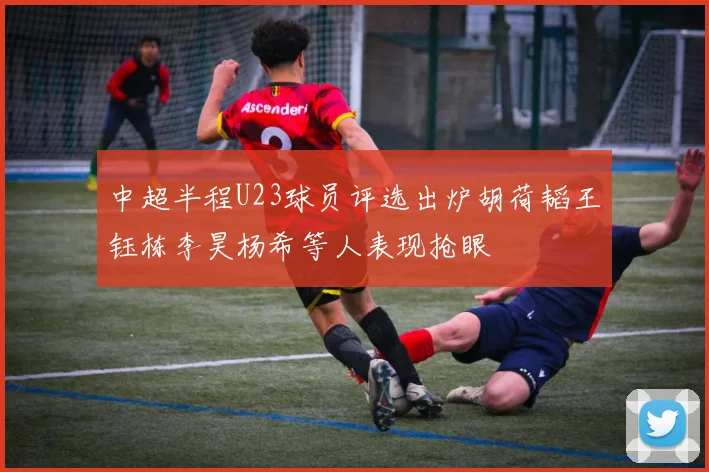 中超半程U23球员评选出炉胡荷韬王钰栋李昊杨希等人表现抢眼