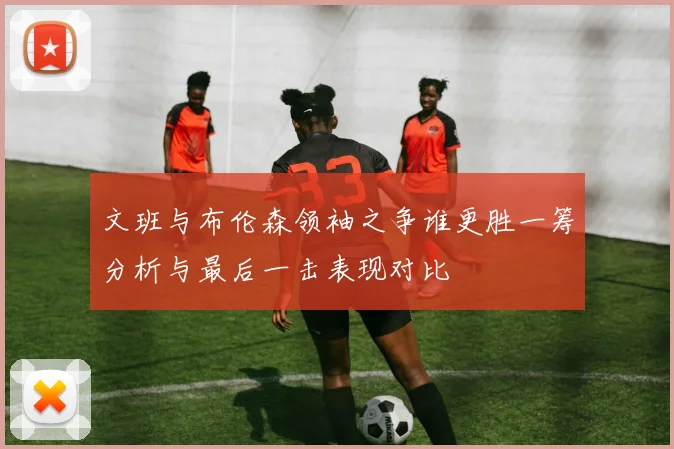 文班与布伦森领袖之争谁更胜一筹分析与最后一击表现对比
