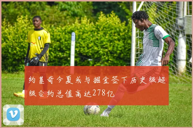 约基奇今夏或与掘金签下历史级超级合约总值高达278亿