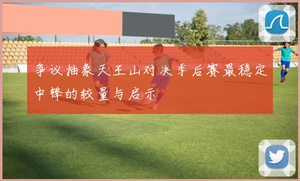 争议抽象天王山对决季后赛最稳定中锋的较量与启示