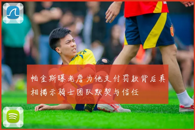 帕金斯曝老詹为他支付罚款背后真相揭示骑士团队默契与信任
