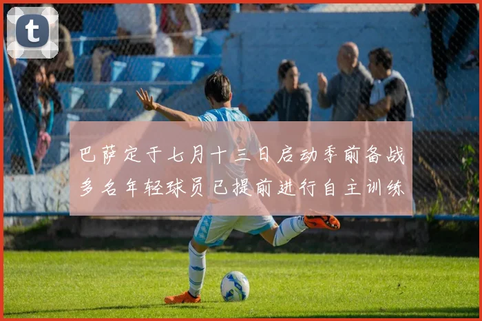 巴萨定于七月十三日启动季前备战多名年轻球员已提前进行自主训练