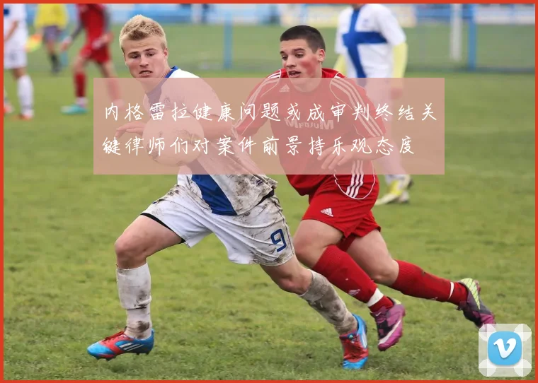 内格雷拉健康问题或成审判终结关键律师们对案件前景持乐观态度
