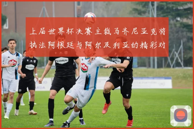 上届世界杯决赛主裁马齐尼亚克将执法阿根廷与阿尔及利亚的精彩对决